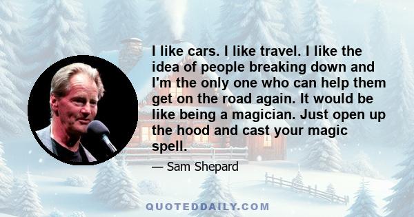 I like cars. I like travel. I like the idea of people breaking down and I'm the only one who can help them get on the road again. It would be like being a magician. Just open up the hood and cast your magic spell.