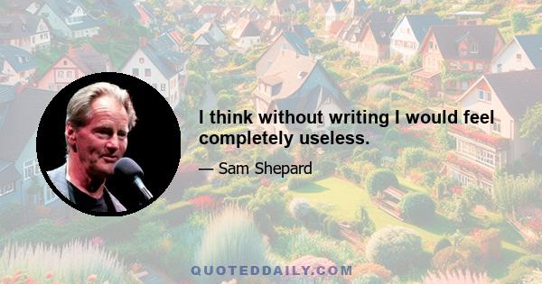 I think without writing I would feel completely useless.