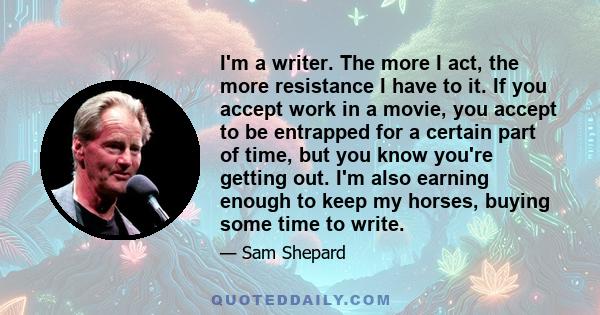 I'm a writer. The more I act, the more resistance I have to it. If you accept work in a movie, you accept to be entrapped for a certain part of time, but you know you're getting out. I'm also earning enough to keep my