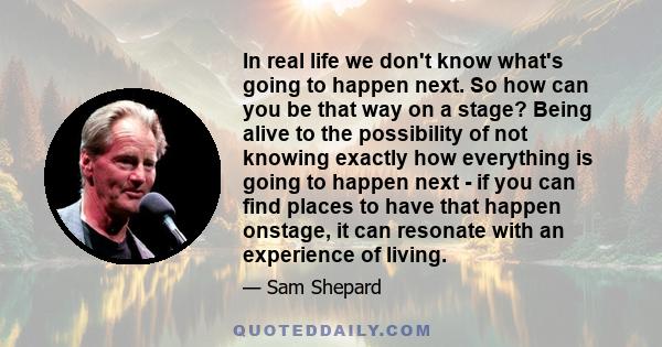 In real life we don't know what's going to happen next. So how can you be that way on a stage? Being alive to the possibility of not knowing exactly how everything is going to happen next - if you can find places to