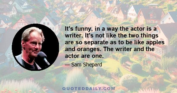 It's funny, in a way the actor is a writer. It's not like the two things are so separate as to be like apples and oranges. The writer and the actor are one.