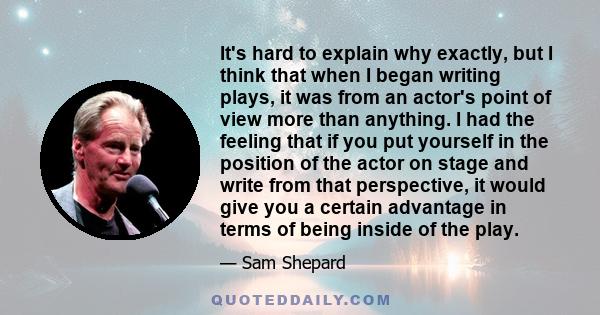 It's hard to explain why exactly, but I think that when I began writing plays, it was from an actor's point of view more than anything. I had the feeling that if you put yourself in the position of the actor on stage