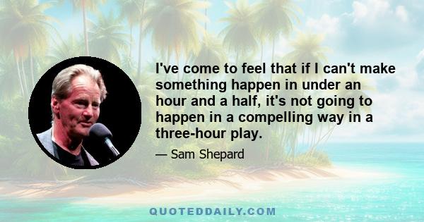 I've come to feel that if I can't make something happen in under an hour and a half, it's not going to happen in a compelling way in a three-hour play.