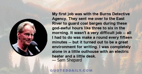 My first job was with the Burns Detective Agency. They sent me over to the East River to guard coal barges during these god-awful hours like three to six in the morning. It wasn't a very difficult job -- all I had to do 