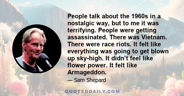 People talk about the 1960s in a nostalgic way, but to me it was terrifying. People were getting assassinated. There was Vietnam. There were race riots. It felt like everything was going to get blown up sky-high. It