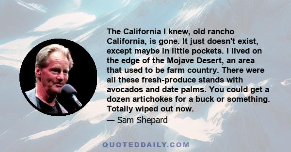 The California I knew, old rancho California, is gone. It just doesn't exist, except maybe in little pockets. I lived on the edge of the Mojave Desert, an area that used to be farm country. There were all these