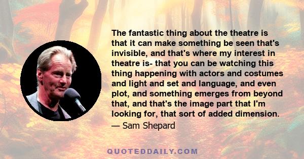 The fantastic thing about the theatre is that it can make something be seen that's invisible, and that's where my interest in theatre is- that you can be watching this thing happening with actors and costumes and light