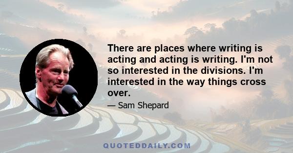 There are places where writing is acting and acting is writing. I'm not so interested in the divisions. I'm interested in the way things cross over.