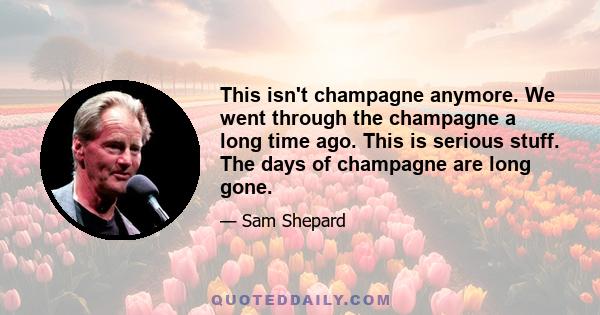 This isn't champagne anymore. We went through the champagne a long time ago. This is serious stuff. The days of champagne are long gone.