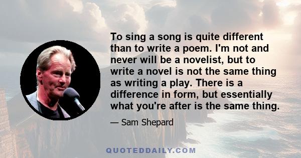 To sing a song is quite different than to write a poem. I'm not and never will be a novelist, but to write a novel is not the same thing as writing a play. There is a difference in form, but essentially what you're