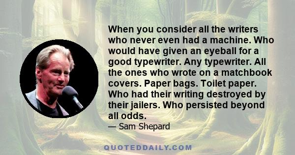 When you consider all the writers who never even had a machine. Who would have given an eyeball for a good typewriter. Any typewriter. All the ones who wrote on a matchbook covers. Paper bags. Toilet paper. Who had