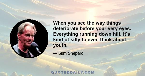 When you see the way things deteriorate before your very eyes. Everything running down hill. It's kind of silly to even think about youth.