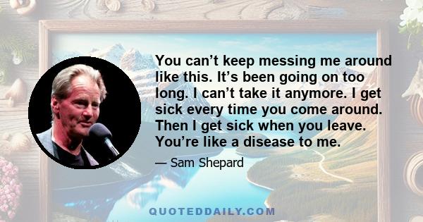 You can’t keep messing me around like this. It’s been going on too long. I can’t take it anymore. I get sick every time you come around. Then I get sick when you leave. You’re like a disease to me.