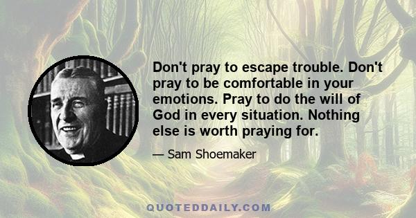 Don't pray to escape trouble. Don't pray to be comfortable in your emotions. Pray to do the will of God in every situation. Nothing else is worth praying for.