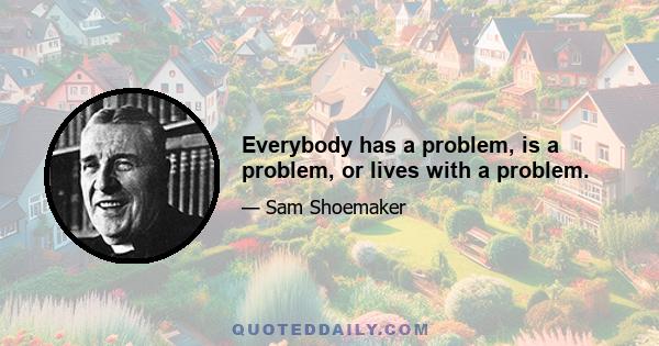 Everybody has a problem, is a problem, or lives with a problem.