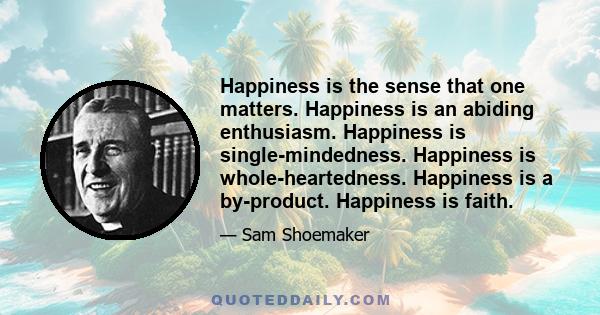 Happiness is the sense that one matters. Happiness is an abiding enthusiasm. Happiness is single-mindedness. Happiness is whole-heartedness. Happiness is a by-product. Happiness is faith.