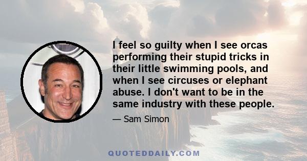 I feel so guilty when I see orcas performing their stupid tricks in their little swimming pools, and when I see circuses or elephant abuse. I don't want to be in the same industry with these people.