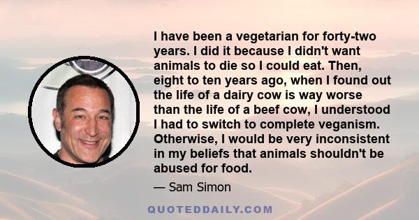 I have been a vegetarian for forty-two years. I did it because I didn't want animals to die so I could eat. Then, eight to ten years ago, when I found out the life of a dairy cow is way worse than the life of a beef