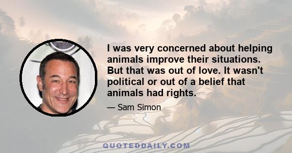 I was very concerned about helping animals improve their situations. But that was out of love. It wasn't political or out of a belief that animals had rights.