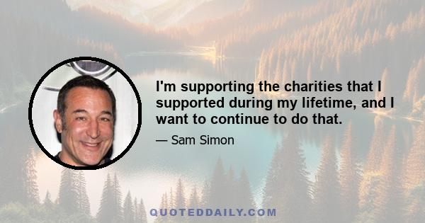 I'm supporting the charities that I supported during my lifetime, and I want to continue to do that.