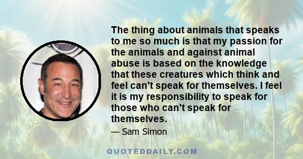 The thing about animals that speaks to me so much is that my passion for the animals and against animal abuse is based on the knowledge that these creatures which think and feel can't speak for themselves. I feel it is