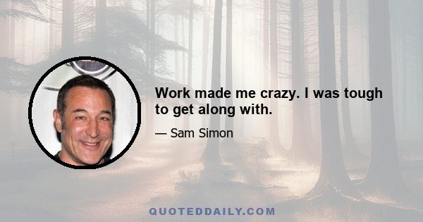 Work made me crazy. I was tough to get along with.