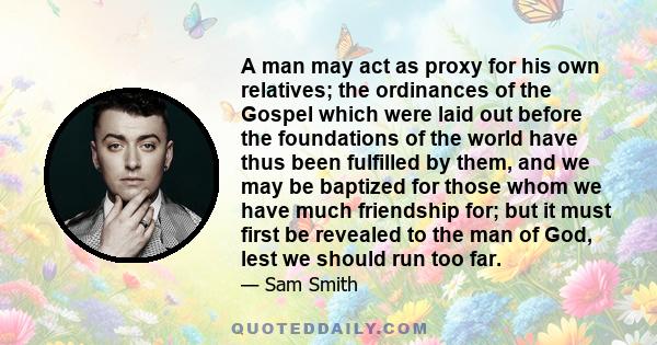 A man may act as proxy for his own relatives; the ordinances of the Gospel which were laid out before the foundations of the world have thus been fulfilled by them, and we may be baptized for those whom we have much