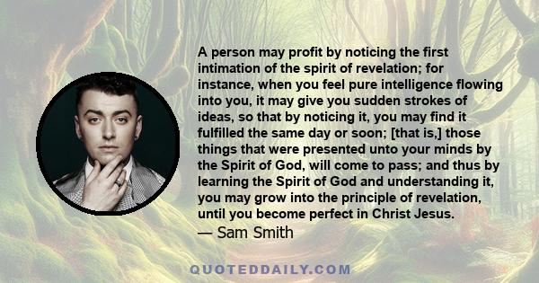 A person may profit by noticing the first intimation of the spirit of revelation; for instance, when you feel pure intelligence flowing into you, it may give you sudden strokes of ideas, so that by noticing it, you may