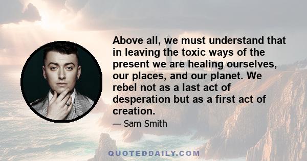 Above all, we must understand that in leaving the toxic ways of the present we are healing ourselves, our places, and our planet. We rebel not as a last act of desperation but as a first act of creation.