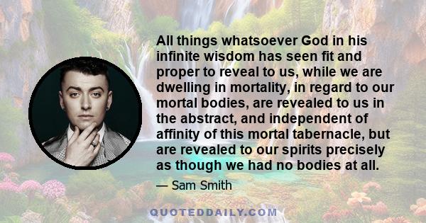 All things whatsoever God in his infinite wisdom has seen fit and proper to reveal to us, while we are dwelling in mortality, in regard to our mortal bodies, are revealed to us in the abstract, and independent of