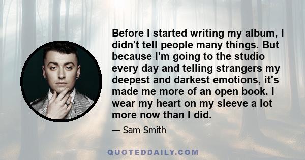 Before I started writing my album, I didn't tell people many things. But because I'm going to the studio every day and telling strangers my deepest and darkest emotions, it's made me more of an open book. I wear my