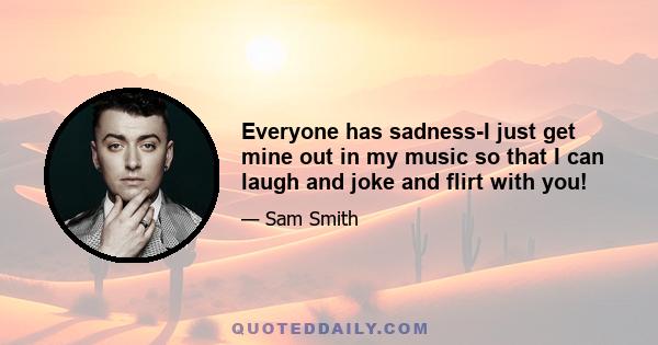 Everyone has sadness-I just get mine out in my music so that I can laugh and joke and flirt with you!