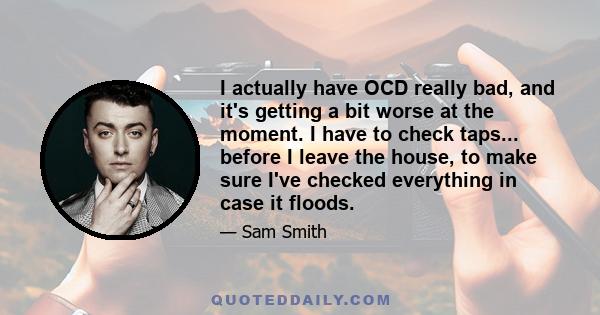 I actually have OCD really bad, and it's getting a bit worse at the moment. I have to check taps... before I leave the house, to make sure I've checked everything in case it floods.