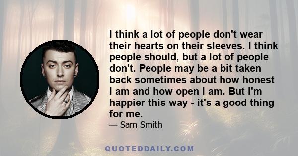 I think a lot of people don't wear their hearts on their sleeves. I think people should, but a lot of people don't. People may be a bit taken back sometimes about how honest I am and how open I am. But I'm happier this