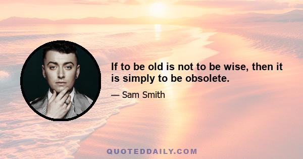 If to be old is not to be wise, then it is simply to be obsolete.