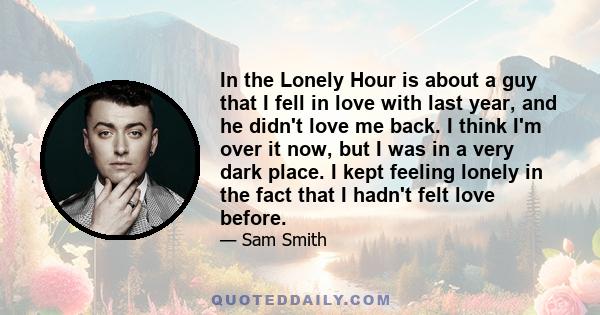 In the Lonely Hour is about a guy that I fell in love with last year, and he didn't love me back. I think I'm over it now, but I was in a very dark place. I kept feeling lonely in the fact that I hadn't felt love before.