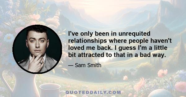 I've only been in unrequited relationships where people haven't loved me back. I guess I'm a little bit attracted to that in a bad way.