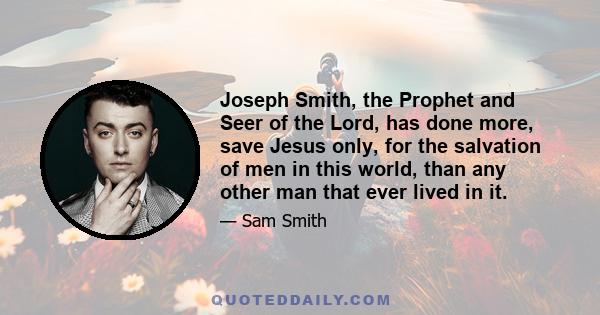 Joseph Smith, the Prophet and Seer of the Lord, has done more, save Jesus only, for the salvation of men in this world, than any other man that ever lived in it.