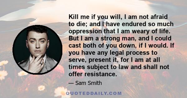 Kill me if you will, I am not afraid to die; and I have endured so much oppression that I am weary of life. But I am a strong man, and I could cast both of you down, if I would. If you have any legal process to serve,