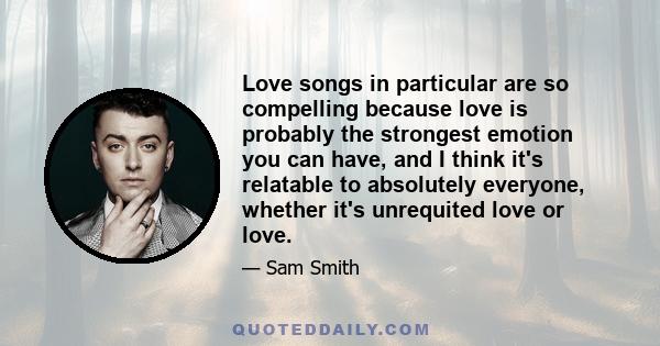 Love songs in particular are so compelling because love is probably the strongest emotion you can have, and I think it's relatable to absolutely everyone, whether it's unrequited love or love.