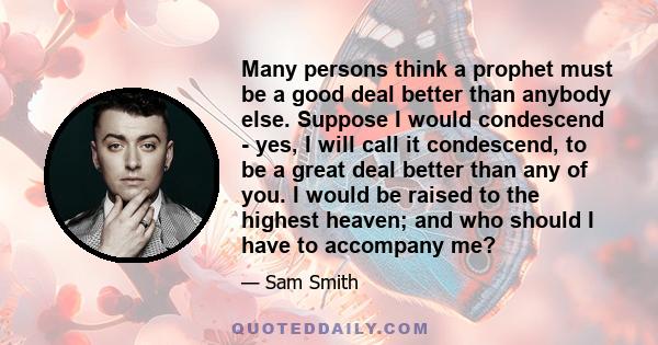 Many persons think a prophet must be a good deal better than anybody else. Suppose I would condescend - yes, I will call it condescend, to be a great deal better than any of you. I would be raised to the highest heaven; 