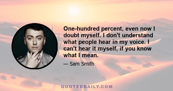 One-hundred percent, even now I doubt myself. I don't understand what people hear in my voice. I can't hear it myself, if you know what I mean.