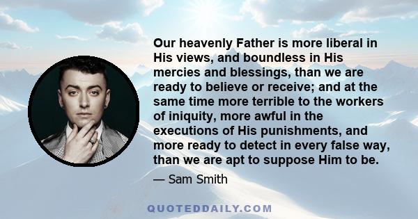 Our heavenly Father is more liberal in His views, and boundless in His mercies and blessings, than we are ready to believe or receive; and at the same time more terrible to the workers of iniquity, more awful in the