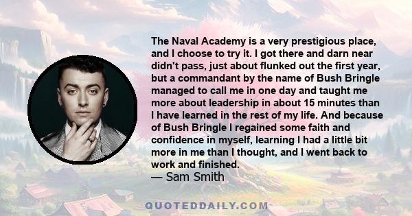 The Naval Academy is a very prestigious place, and I choose to try it. I got there and darn near didn't pass, just about flunked out the first year, but a commandant by the name of Bush Bringle managed to call me in one 