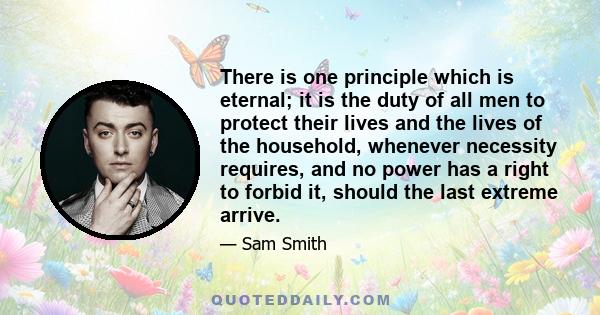 There is one principle which is eternal; it is the duty of all men to protect their lives and the lives of the household, whenever necessity requires, and no power has a right to forbid it, should the last extreme