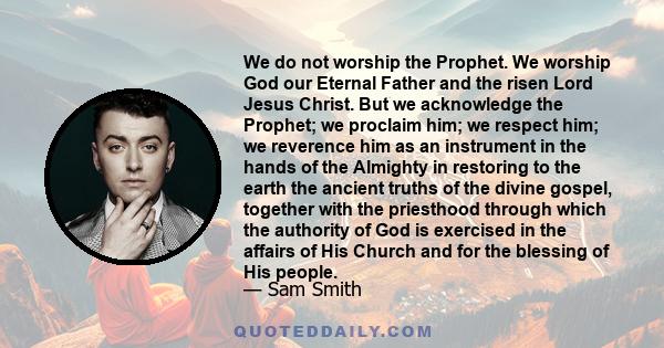 We do not worship the Prophet. We worship God our Eternal Father and the risen Lord Jesus Christ. But we acknowledge the Prophet; we proclaim him; we respect him; we reverence him as an instrument in the hands of the