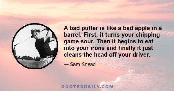 A bad putter is like a bad apple in a barrel. First, it turns your chipping game sour. Then it begins to eat into your irons and finally it just cleans the head off your driver.