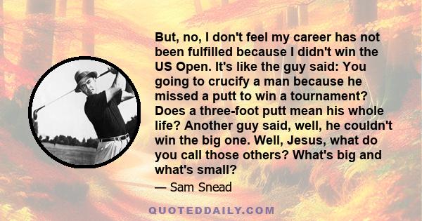 But, no, I don't feel my career has not been fulfilled because I didn't win the US Open. It's like the guy said: You going to crucify a man because he missed a putt to win a tournament? Does a three-foot putt mean his