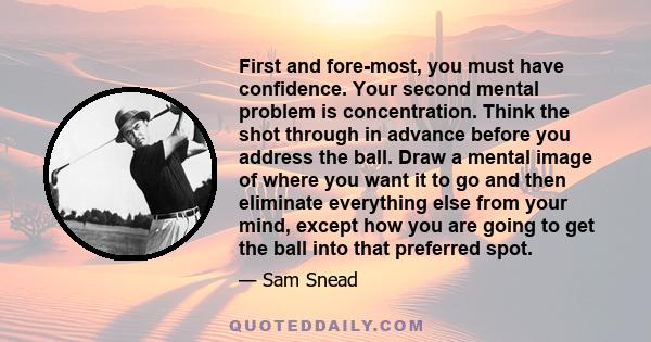 First and fore-most, you must have confidence. Your second mental problem is concentration. Think the shot through in advance before you address the ball. Draw a mental image of where you want it to go and then