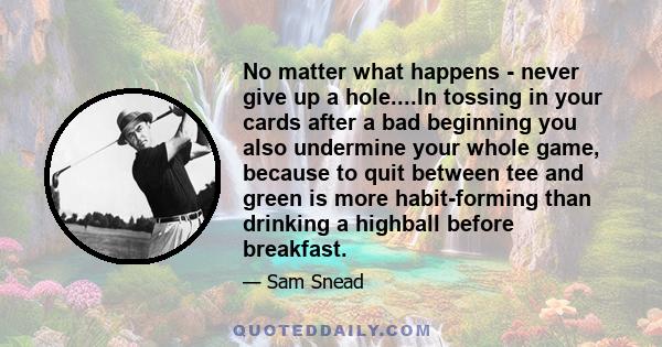 No matter what happens - never give up a hole....In tossing in your cards after a bad beginning you also undermine your whole game, because to quit between tee and green is more habit-forming than drinking a highball